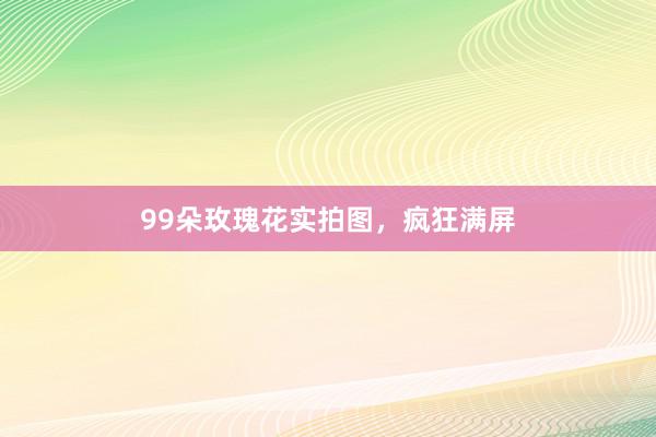 99朵玫瑰花实拍图，疯狂满屏