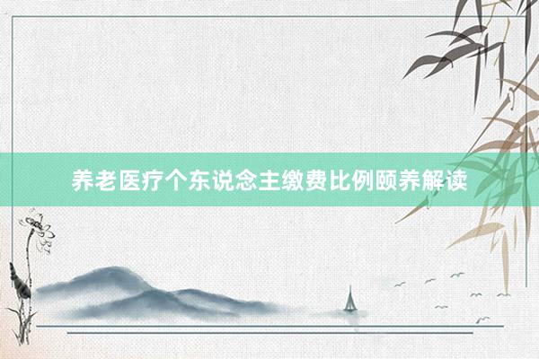 养老医疗个东说念主缴费比例颐养解读