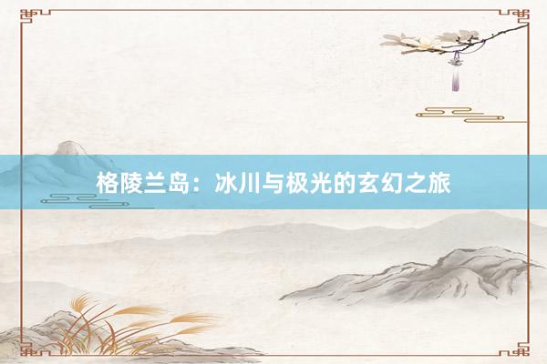 格陵兰岛:冰川与极光的玄幻之旅